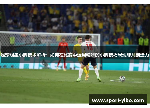 足球明星小脚技术解析:如何在比赛中运用精妙的小脚技巧展现非凡创造力 足球明星小脚技术解析:如何在比赛中运用精妙的小脚技巧展现非凡创造力