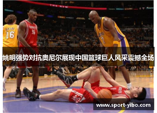 姚明强势对抗奥尼尔展现中国篮球巨人风采震撼全场 姚明强势对抗奥尼尔展现中国篮球巨人风采震撼全场