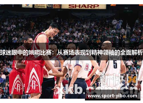 球迷眼中的姚明比赛:从赛场表现到精神领袖的全面解析 球迷眼中的姚明比赛:从赛场表现到精神领袖的全面解析