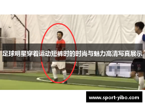 足球明星穿着运动短裤时的时尚与魅力高清写真展示 足球明星穿着运动短裤时的时尚与魅力高清写真展示