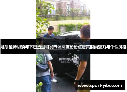 姚明独特胡须与下巴造型引发热议网友纷纷点赞其时尚魅力与个性风格