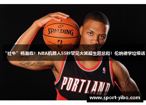 “社牛”杨瀚森!NBA机器人55秒罕见大笑超生涯总和!伦纳德学垃圾话 “社牛”杨瀚森!NBA机器人55秒罕见大笑超生涯总和!伦纳德学垃圾话