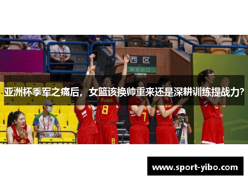 亚洲杯季军之痛后，女篮该换帅重来还是深耕训练提战力？